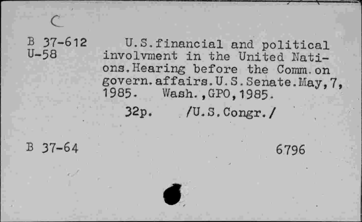 ﻿B 37-612 U-58	U.S.financial and political involvment in the United Nations.Hearing before the Comm.on govern.affairs.U.S.Senate. May,7 1985- Wash.,GPO,1985. 32p.	/U.S.Congr./
B 37-64	6796